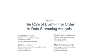 Tutorial:
The Role of Event-Time Order
in Data Streaming Analysis
VincenzoGulisano
Chalmers University ofTechnology
Gothenburg, Sweden
vincenzo.gulisano@chalmers.se
Dimitris Palyvos-Giannas
Chalmers University ofTechnology
Gothenburg, Sweden
palyvos@chalmers.se
Bastian Havers
Chalmers University ofTechnology &Volvo Cars
Gothenburg, Sweden
havers@chalmers.se
Marina Papatriantafilou
Chalmers University ofTechnology
Gothenburg, Sweden
ptrianta@chalmers.se
 
