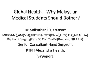 Global Health – Why Malaysian
Medical Students Should Bother?
Dr. Valkuthan Rajaratnam
MBBS(Mal),AM(Mal),FRCS(Ed),FRCS(Glasg),FICS(USA),MBA(USA),
Dip Hand Surgery(Eur),PG CertMedEd(Dundee),FHEA(UK).
Senior Consultant Hand Surgeon,
KTPH Alexandra Health,
Singapore
 