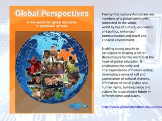 Twenty-first century Australians are
members of a global community,
connected to the whole
world by ties of culture, economics
and politics, enhanced
communication and travel and
a shared environment.
Enabling young people to
participate in shaping a better
shared future for the world is at the
heart of global education. It
emphasises the unity and
interdependence of human society,
developing a sense of self and
appreciation of cultural diversity,
affirmation of social justice and
human rights, building peace and
actions for a sustainable future in
different times and places.
http://www.globaleducation.edu.au/verv
 