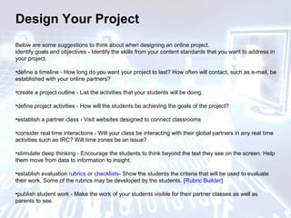 Design Your Project
Below are some suggestions to think about when designing an online project.
identify goals and objectives - Identify the skills from your content standards that you want to address in
your project.
•define a timeline - How long do you want your project to last? How often will contact, such as e-mail, be
established with your online partners?
•create a project outline - List the activities that your students will be doing.
•define project activities - How will the students be achieving the goals of the project?
•establish a partner class - Visit websites designed to connect classrooms
•consider real time interactions - Will your class be interacting with their global partners in any real time
activities such as IRC? Will time zones be an issue?
•stimulate deep thinking - Encourage the students to think beyond the text they see on the screen. Help
them move from data to information to insight.
•establish evaluation rubrics or checklists- Show the students the criteria that will be used to evaluate
their work. Some of the rubrics may be developed by the students. [Rubric Builder]
•publish student work - Make the work of your students visible for their partner classes as well as
parents to see.
 
