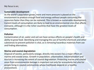 My focus is on;
Sustainable development
As the world’s population grows, more and more pressure is placed on the
environment to produce enough food and energy without people consuming the
resources faster than they can be replaced. This is known as sustainable development.
Current levels of consumption are likely to lead to an environmental crisis that affects
everyone, although it is the richer countries that have the greatest levels of
consumption.
Pollution
Contamination of air, water and soil can have serious effects on people’s health and
ability to grow food. Identifying and managing the use of harmful chemicals and other
substances to prevent pollution is vital, as is removing hazardous materials from use
and finding alternatives.
Marine and coastal degradation
Disposal of wastes, particularly sewage, directly into oceans has a major effect on
marine and coastal areas. Growth in population, urbanisation, industrialisation and
tourism is increasing the extent of coastal degradation. Protecting marine and coastal
areas from environmental damage is important not only for ecosystems but also for
people living in coastal communities whose livelihoods depend on a healthy
environment.
 