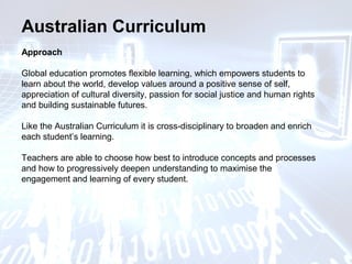 Australian Curriculum
Approach
Global education promotes flexible learning, which empowers students to
learn about the world, develop values around a positive sense of self,
appreciation of cultural diversity, passion for social justice and human rights
and building sustainable futures.
Like the Australian Curriculum it is cross-disciplinary to broaden and enrich
each student’s learning.
Teachers are able to choose how best to introduce concepts and processes
and how to progressively deepen understanding to maximise the
engagement and learning of every student.
 