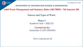 Go, change the world
1
RV College of
Engineering
DEPARTMENT OF INFORMATION SCIENCE & ENGINEERING
Solid Waste Management and Statutory Rules (18G7H05) - 7th Semester BE
Sources and Types of Waste
Phase-1
Academic Year – 2022-23
Carried out by:
Sushmitha S (1RV20IS404)
Prof. Lokeshwari M
 