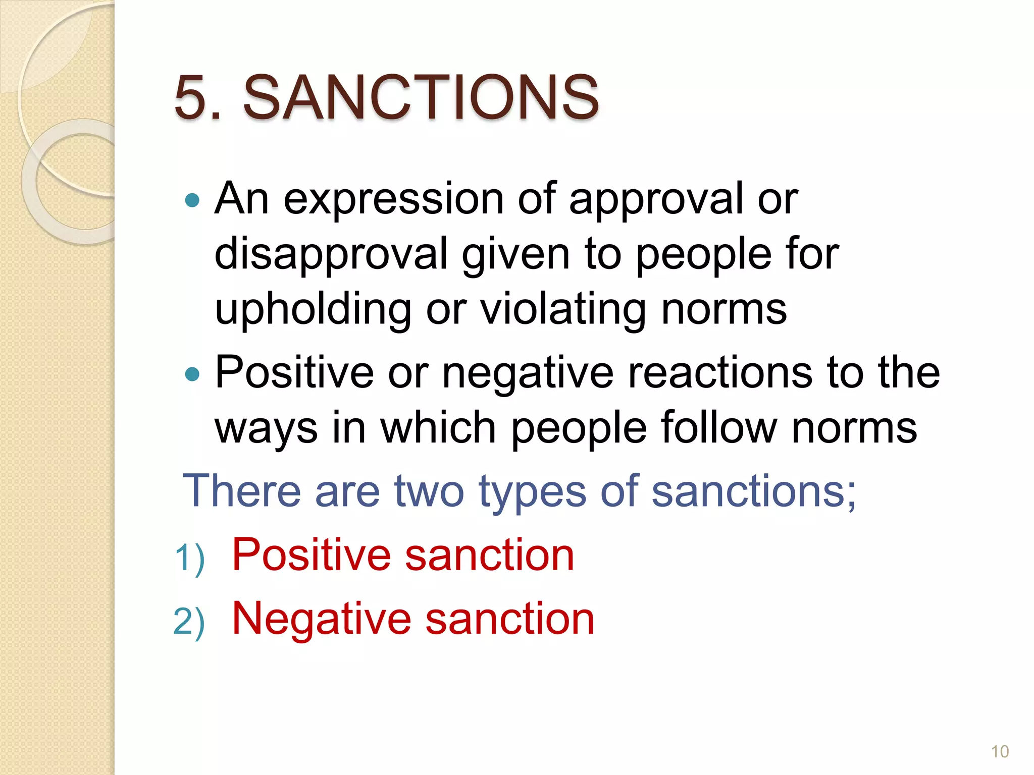 5. SANCTIONS
 An expression of approval or
disapproval given to people for
upholding or violating norms
 Positive or negative reactions to the
ways in which people follow norms
There are two types of sanctions;
1) Positive sanction
2) Negative sanction
10
 