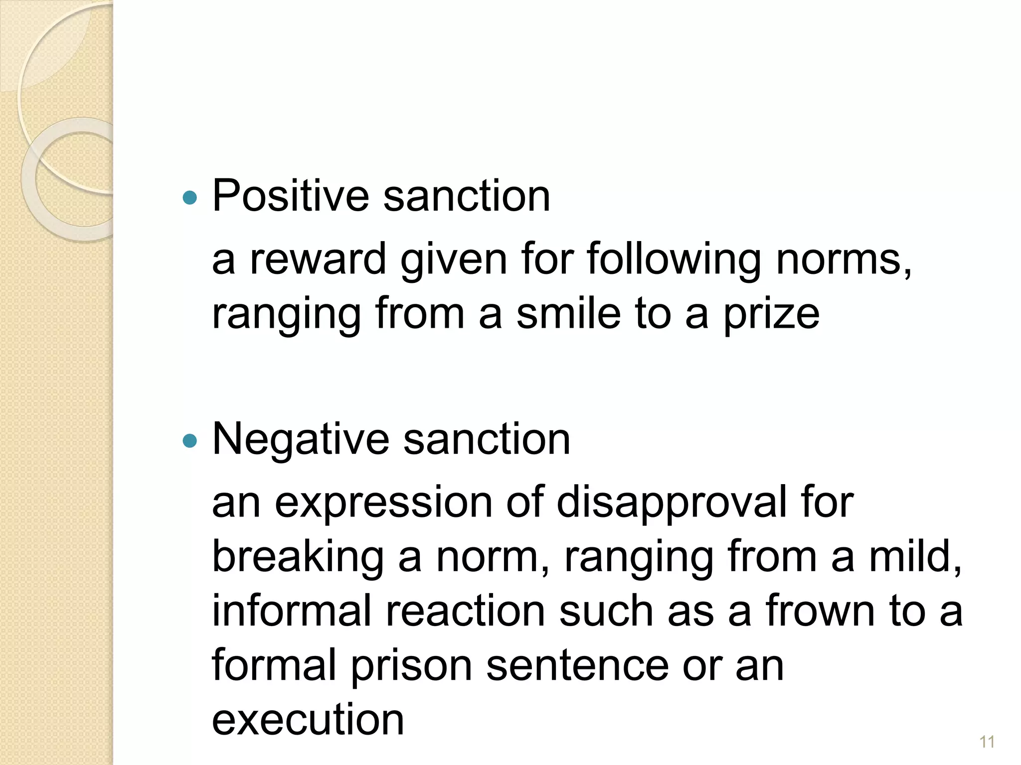  Positive sanction
a reward given for following norms,
ranging from a smile to a prize
 Negative sanction
an expression of disapproval for
breaking a norm, ranging from a mild,
informal reaction such as a frown to a
formal prison sentence or an
execution 11
 