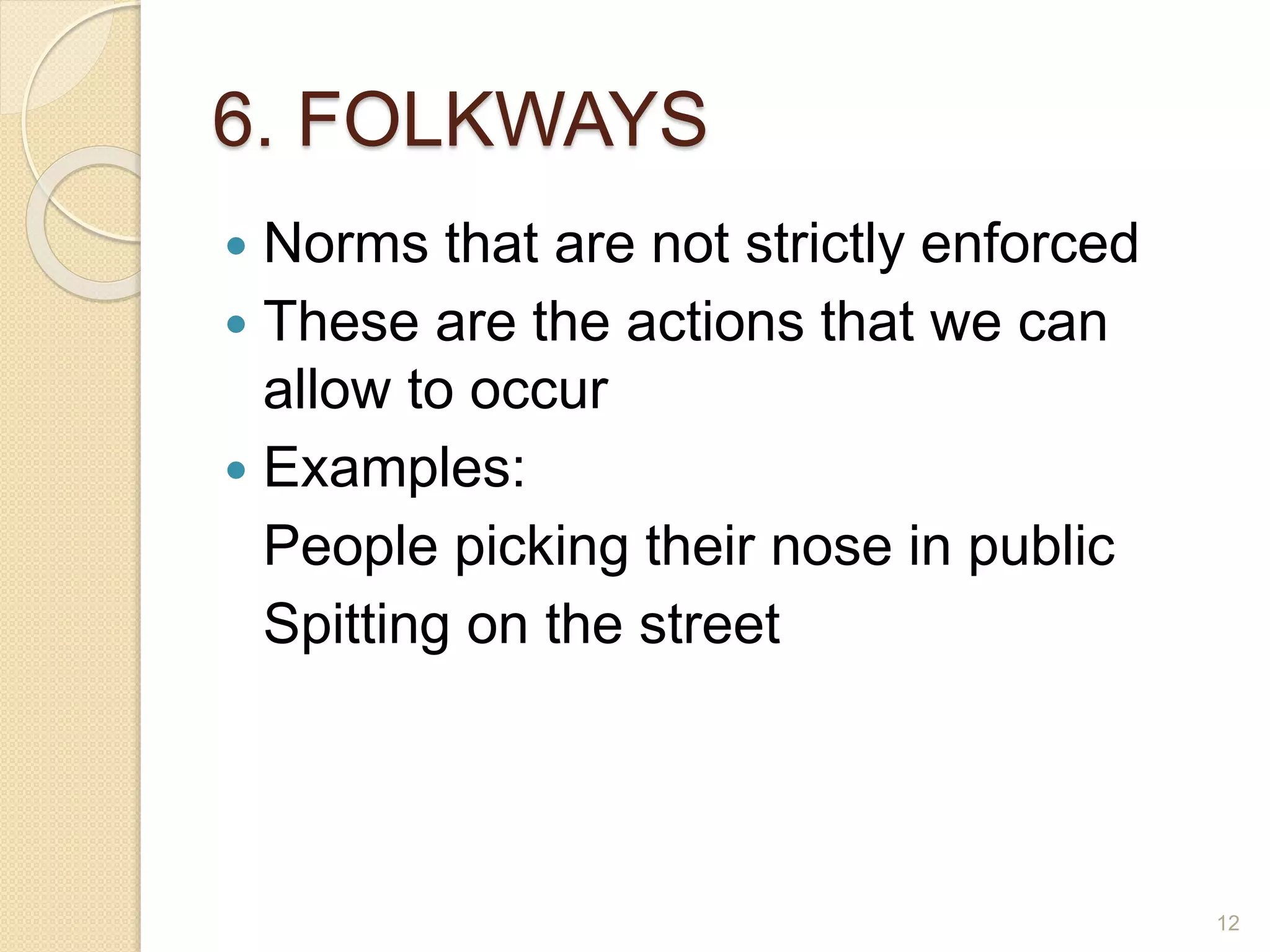 6. FOLKWAYS
 Norms that are not strictly enforced
 These are the actions that we can
allow to occur
 Examples:
People picking their nose in public
Spitting on the street
12
 