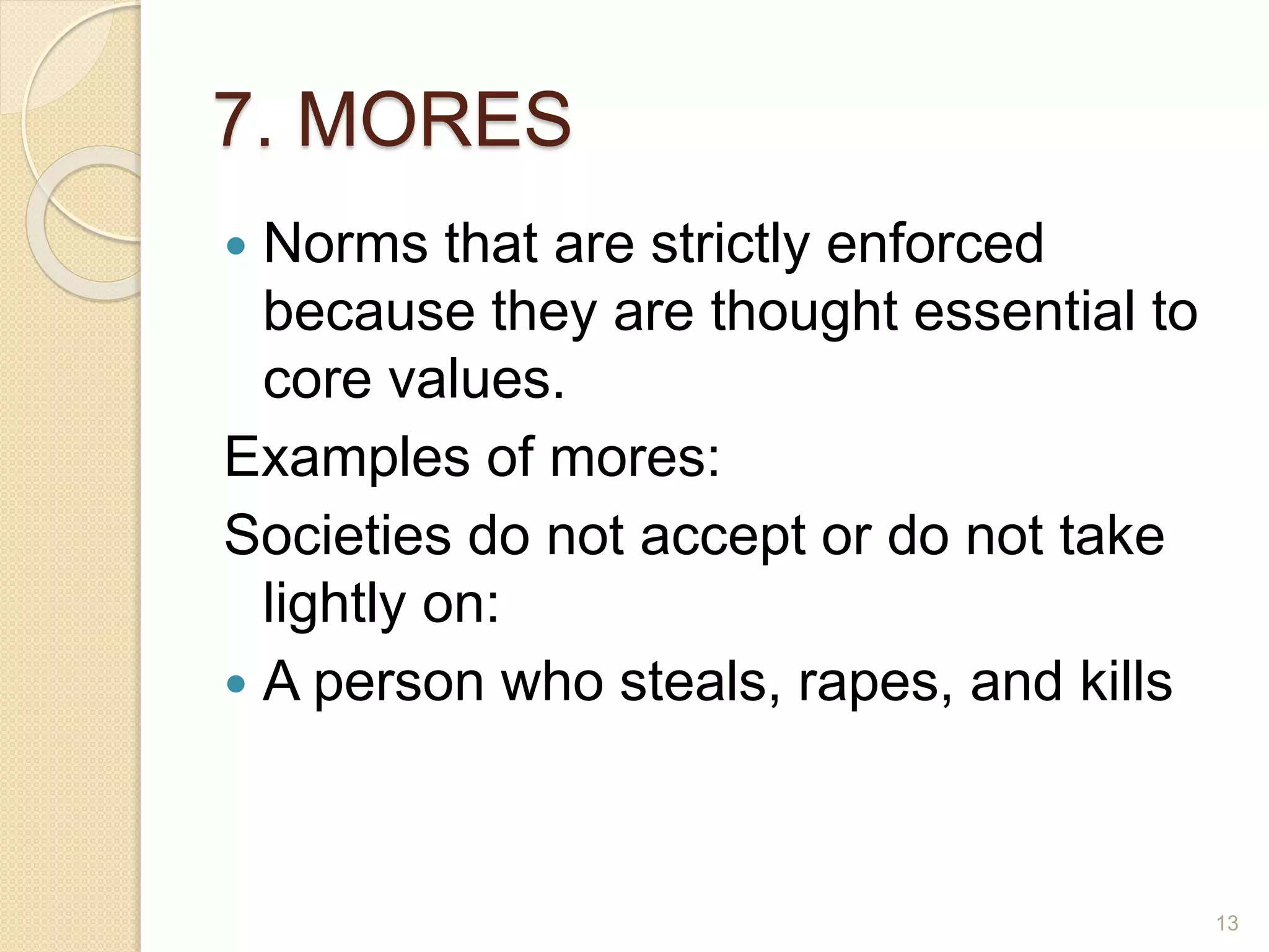 7. MORES
 Norms that are strictly enforced
because they are thought essential to
core values.
Examples of mores:
Societies do not accept or do not take
lightly on:
 A person who steals, rapes, and kills
13
 