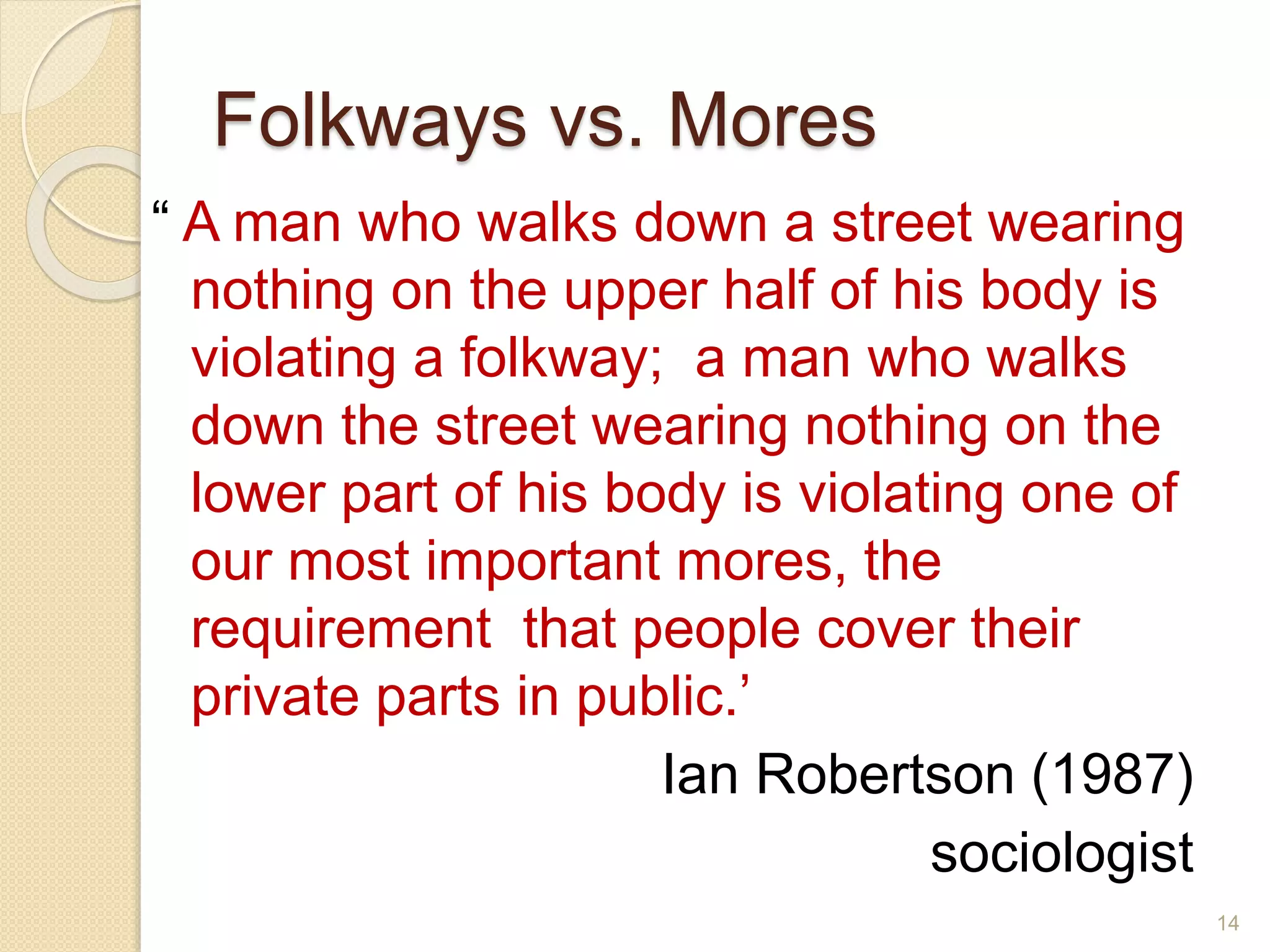 Folkways vs. Mores
“ A man who walks down a street wearing
nothing on the upper half of his body is
violating a folkway; a man who walks
down the street wearing nothing on the
lower part of his body is violating one of
our most important mores, the
requirement that people cover their
private parts in public.’
Ian Robertson (1987)
sociologist
14
 