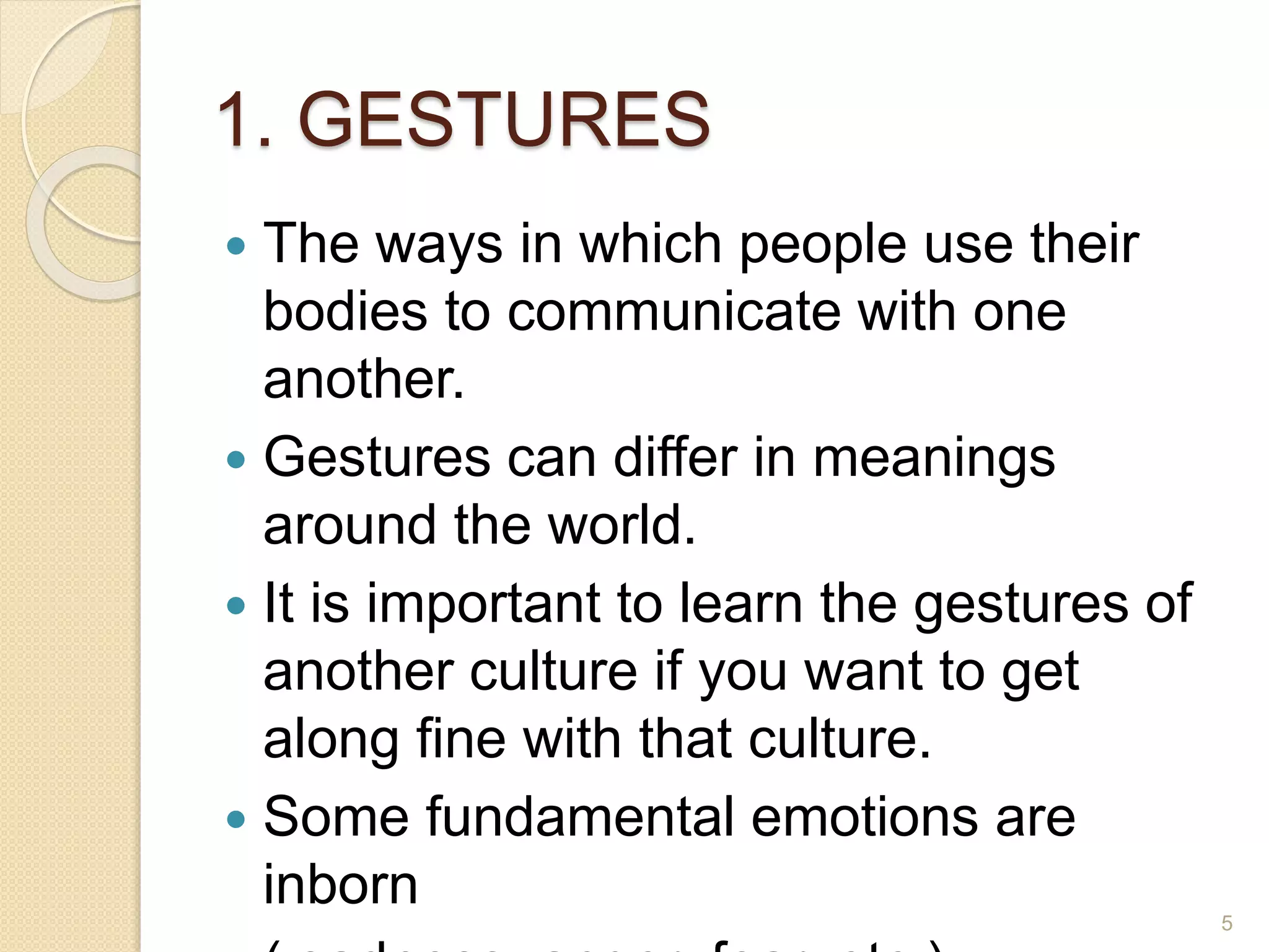 1. GESTURES
 The ways in which people use their
bodies to communicate with one
another.
 Gestures can differ in meanings
around the world.
 It is important to learn the gestures of
another culture if you want to get
along fine with that culture.
 Some fundamental emotions are
inborn 5
 