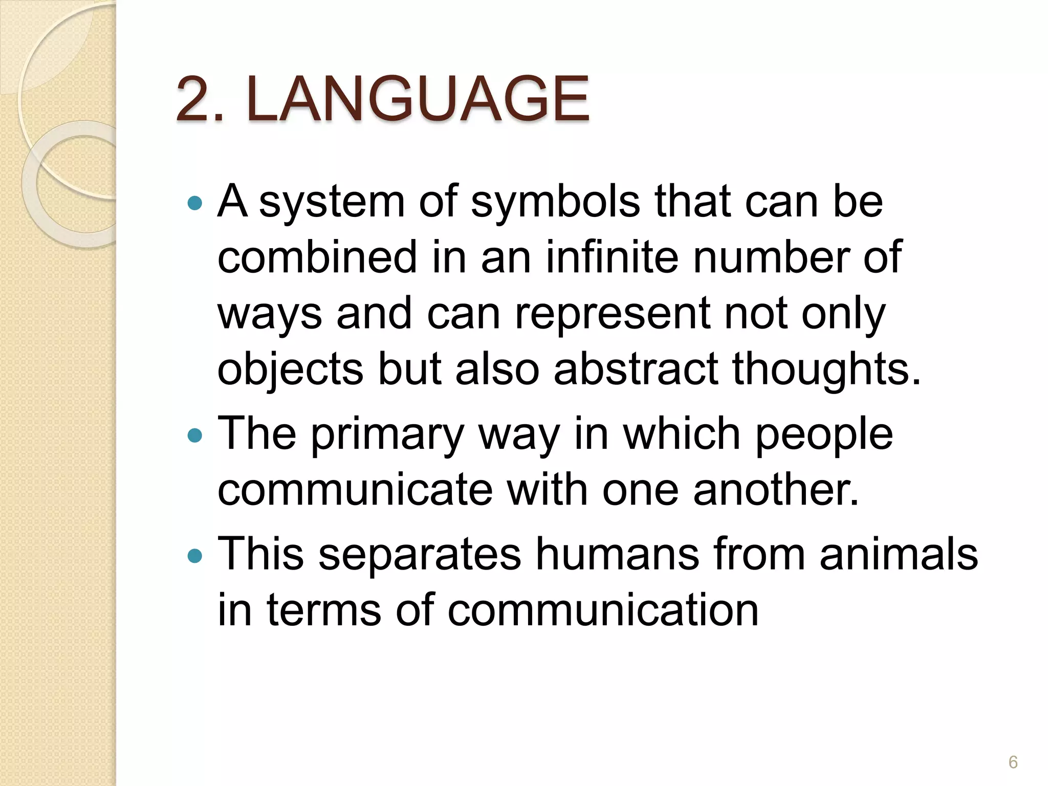 2. LANGUAGE
 A system of symbols that can be
combined in an infinite number of
ways and can represent not only
objects but also abstract thoughts.
 The primary way in which people
communicate with one another.
 This separates humans from animals
in terms of communication
6
 