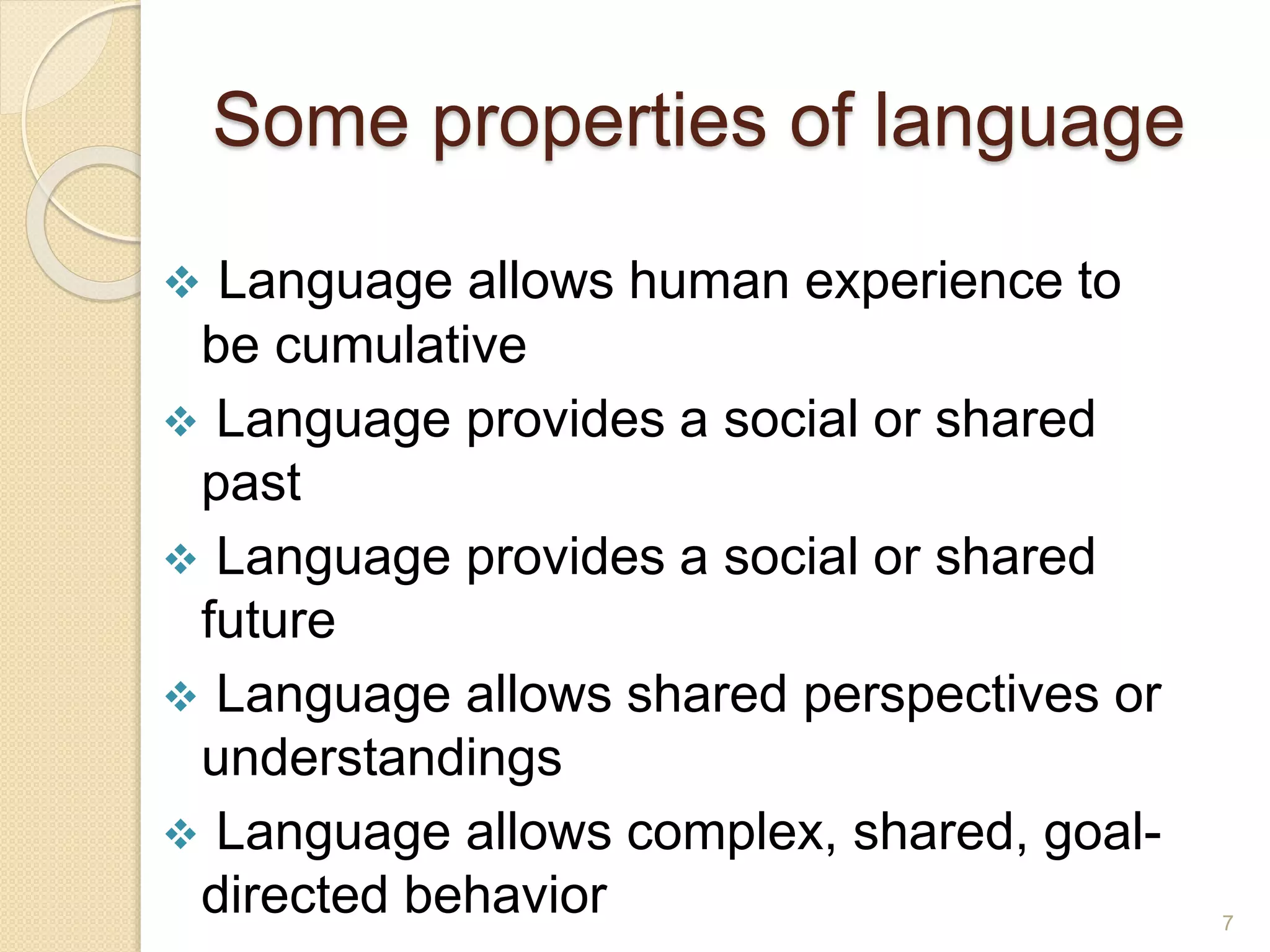 Some properties of language
 Language allows human experience to
be cumulative
 Language provides a social or shared
past
 Language provides a social or shared
future
 Language allows shared perspectives or
understandings
 Language allows complex, shared, goal-
directed behavior 7
 