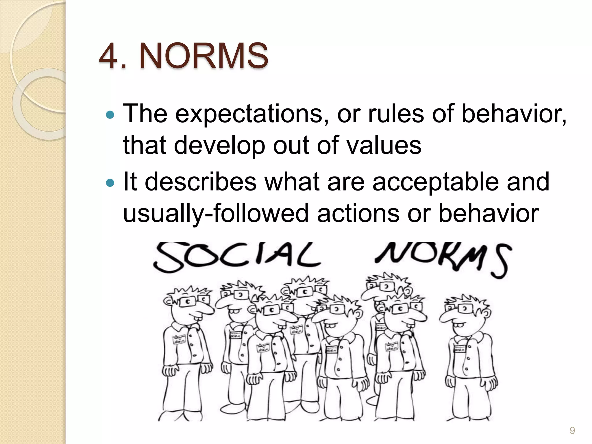 4. NORMS
 The expectations, or rules of behavior,
that develop out of values
 It describes what are acceptable and
usually-followed actions or behavior
9
 