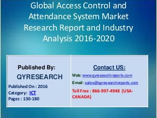 Global Access Control and
Attendance System Market
Research Report and Industry
Analysis 2016-2020
Published By:
QYRESEARCH
Published On : 2016
Category: ICT
Pages : 130-180
Contact US:
Web: www.qyresearchreports.com
Email: sales@qyresearchreports.com
Toll Free : 866-997-4948 (USA-
CANADA)
 