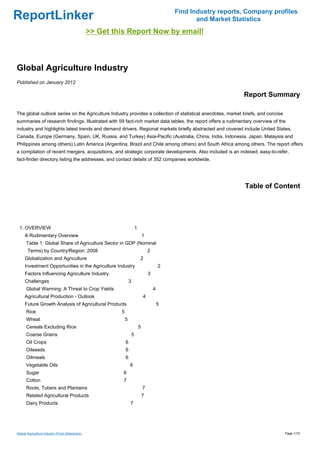 Find Industry reports, Company profiles
ReportLinker                                                                                            and Market Statistics
                                                >> Get this Report Now by email!



Global Agriculture Industry
Published on January 2012

                                                                                                                      Report Summary

The global outlook series on the Agriculture Industry provides a collection of statistical anecdotes, market briefs, and concise
summaries of research findings. Illustrated with 59 fact-rich market data tables, the report offers a rudimentary overview of the
industry and highlights latest trends and demand drivers. Regional markets briefly abstracted and covered include United States,
Canada, Europe (Germany, Spain, UK, Russia, and Turkey) Asia-Pacific (Australia, China, India, Indonesia, Japan, Malaysia and
Philippines among others) Latin America (Argentina, Brazil and Chile among others) and South Africa among others. The report offers
a compilation of recent mergers, acquisitions, and strategic corporate developments. Also included is an indexed, easy-to-refer,
fact-finder directory listing the addresses, and contact details of 352 companies worldwide.




                                                                                                                       Table of Content




 1. OVERVIEW                                                             1
     A Rudimentary Overview                                                      1
      Table 1: Global Share of Agriculture Sector in GDP (Nominal
       Terms) by Country/Region: 2008                                                2
     Globalization and Agriculture                                           2
     Investment Opportunities in the Agriculture Industry                                    2
     Factors Influencing Agriculture Industry                                        3
     Challenges                                                  3
      Global Warming: A Threat to Crop Yields                                            4
     Agricultural Production - Outlook                                           4
     Future Growth Analysis of Agricultural Products                                         5
      Rice                                               5
      Wheat                                                  5
      Cereals Excluding Rice                                                 5
      Coarse Grains                                                  5
      Oil Crops                                              6
      Oilseeds                                               6
      Oilmeals                                               6
      Vegetable Oils                                             6
      Sugar                                               6
      Cotton                                              7
      Roots, Tubers and Plantains                                                7
      Related Agricultural Products                                              7
      Dairy Products                                             7




Global Agriculture Industry (From Slideshare)                                                                                      Page 1/15
 