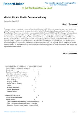 Find Industry reports, Company profiles
ReportLinker                                                                                        and Market Statistics
                                                >> Get this Report Now by email!



Global Airport Airside Services Industry
Published on August 2011

                                                                                                                  Report Summary

This report analyzes the worldwide markets for Airport Airside Services in US$ Million under two service types - ramp handling and
others. The report provides separate comprehensive analytics for the US, Canada, Japan, Europe, Asia-Pacific, Latin America,
Middle East and Africa. Annual estimates and forecasts are provided for the period 2009 through 2017. A six-year historic analysis is
also provided for these markets. The report profiles 186 companies including many key and niche players such as Aviapartner,
Aircraft Service International Group, Inc., Air BP Limited, Dnata, Menzies Aviation PLC, National Aviation Services, SAS Ground
Handling, Serviços Auxiliares de Transporte Aéreo SA, Servisair, Swissport International Ltd., and Worldwide Flight Services. The
report also profiles key Ramp Equipment providers such as Bliss-Fox Ground Support Equipment Pty. Ltd., and TLD Group. Key
Airline Catering Service providers also profiled in the report include Gate Gourmet, LSG Sky Chefs, Servair, and SATS Ltd. Market
data and analytics are derived from primary and secondary research. Company profiles are mostly extracted from URL research and
reported select online sources.




                                                                                                                   Table of Content




 1. INTRODUCTION, METHODOLOGY & PRODUCT DEFINITIONS                                                1
     Study Reliability and Reporting Limitations                                 1
     Disclaimers                                                 2
     Data Interpretation & Reporting Level                                       3
      Quantitative Techniques & Analytics                                        3
     Product Definitions and Scope of Study                                          3
      Airport Airside Services                                           3
       Ramp Handling                                                 3
        Baggage Handling                                                 4
        Freight and Mail Handling                                            4
       Others                                                4
        Fuel and Oil Handling                                            4
        Aircraft Maintenance                                             4
        Catering Service                                             4


 2. INDUSTRY OVERVIEW                                                            5
     Current and Future Analysis                                             5
     Market Scenario                                                 5
      'Trade crosses international borders in this boundless world'                      5
       Table 1: A Typical Airplane Cost Structure: Percentage
       Breakdown of Various Costs - Airplane Ownership, Fuel,



Global Airport Airside Services Industry (From Slideshare)                                                                     Page 1/17
 