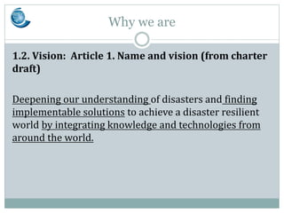 Why we are
1.2. Vision: Article 1. Name and vision (from charter
draft)
Deepening our understanding of disasters and findi...