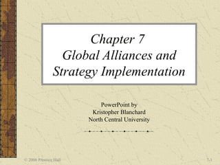 Chapter 7
                 Global Alliances and
               Strategy Implementation

                           PowerPoint by
                        Kristopher Blanchard
                       North Central University




© 2006 Prentice Hall                              7-1
 