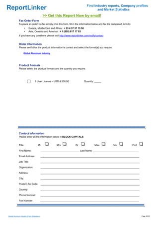 Find Industry reports, Company profiles
ReportLinker                                                                             and Market Statistics
                                              >> Get this Report Now by email!
              Fax Order Form
              To place an order via fax simply print this form, fill in the information below and fax the completed form to:
                          Europe, Middle East and Africa : + 33 4 37 37 15 56
                          Asia, Oceania and America : + 1 (805) 617 17 93
              If you have any questions please visit http://www.reportlinker.com/notify/contact


              Order Information
              Please verify that the product information is correct and select the format(s) you require.

                    Global Aluminum Industry




              Product Formats
              Please select the product formats and the quantity you require.




                                   1 User License--USD 4 500.00                 Quantity: _____




              Contact Information
              Please enter all the information below in BLOCK CAPITALS


              Title:                   Mr                Mrs           Dr                Miss               Ms                 Prof

              First Name:                    _____________________________ Last Name: __________________________________

              Email Address:                 __________________________________________________________________________

              Job Title:                     __________________________________________________________________________

              Organization:                  __________________________________________________________________________

              Address:                       __________________________________________________________________________

              City:                          __________________________________________________________________________

              Postal / Zip Code:             __________________________________________________________________________

              Country:                       __________________________________________________________________________

              Phone Number:                  __________________________________________________________________________

              Fax Number:                    __________________________________________________________________________




Global Aluminum Industry (From Slideshare)                                                                                            Page 22/23
 