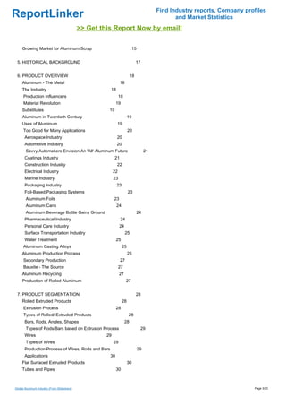 Find Industry reports, Company profiles
ReportLinker                                                                                     and Market Statistics
                                             >> Get this Report Now by email!

     Growing Market for Aluminum Scrap                                     15


 5. HISTORICAL BACKGROUND                                                      17


 6. PRODUCT OVERVIEW                                                      18
     Aluminum - The Metal                                        18
     The Industry                                      18
      Production Influencers                                    18
      Material Revolution                                   19
     Substitutes                                       19
     Aluminum in Twentieth Century                                    19
     Uses of Aluminum                                        19
      Too Good for Many Applications                                  20
       Aerospace Industry                                    20
       Automotive Industry                                  20
       Savvy Automakers Envision An 'All' Aluminum Future                            21
       Coatings Industry                                    21
       Construction Industry                                22
       Electrical Industry                                 22
       Marine Industry                                     23
       Packaging Industry                                   23
       Foil-Based Packaging Systems                                    23
       Aluminum Foils                                      23
       Aluminum Cans                                        24
       Aluminum Beverage Bottle Gains Ground                                    24
       Pharmaceutical Industry                                   24
       Personal Care Industry                                   24
       Surface Transportation Industry                                25
       Water Treatment                                      25
      Aluminum Casting Alloys                                    25
     Aluminum Production Process                                      25
      Secondary Production                                       27
      Bauxite - The Source                                      27
     Aluminum Recycling                                         27
     Production of Rolled Aluminum                                    27


 7. PRODUCT SEGMENTATION                                                       28
     Rolled Extruded Products                                    28
      Extrusion Process                                     28
      Types of Rolled/ Extruded Products                               28
       Bars, Rods, Angles, Shapes                                    28
       Types of Rods/Bars based on Extrusion Process                                29
       Wires                                          29
       Types of Wires                                      29
       Production Process of Wires, Rods and Bars                               29
       Applications                                    30
     Flat Surfaced Extruded Products                                  30
     Tubes and Pipes                                        30



Global Aluminum Industry (From Slideshare)                                                                                  Page 3/23
 