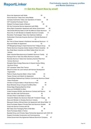 Find Industry reports, Company profiles
ReportLinker                                                                                     and Market Statistics
                                             >> Get this Report Now by email!

     Alcoa Inks Agreement with Noble                             39
     Pierce Aluminum Takes Over Jenks Metals                           39
     Compass Automotive Takes over Operations of Citation                       39
     CST Industries Purchases Temcor                              40
     Wabash Purchases Assets of Benson                                40
     GE Inks Contractual Service Agreement with EMAL                        40
     Alcoa Signs Cooperation Agreement with Henan Government                          40
     Vale Divests Minority Stake of CAP ALUMIna to Dubai Aluminum                     41
     Alcoa Inks JV with Ma'aden to Establish Aluminum Complex                    41
     Revolution Technologies Takes Over Optimizer Additives                     41
     Gulbrandsen Chemicals Acquires Aluminum Chloride Business of
      Arkema                                          41
     Rio Tinto to Divest Interest in Nonfemet International Aluminum 41
     Alcoa and Noble Ink Agreement                               42
     CPI Mengdong Energy to Import Alumina from Trafigura Group                       42
     Patrick Aluminum Acquires Certain Assets of Patrick Industries              42
     Abu Dhabi Basic Industries and Midal Cables Enter Into Joint
      Venture                                         42
     Qatar Industrial Manufacturing to Establish Aluminum Facility           42
     Koenig & Vits to Take Over Aleris Aluminum Canada                      43
     Noranda Aluminum Takes Over Gramercy Alumina Plant from
      Century Aluminum                                      43
     Shanghai Datun Energy Resources to Acquire Xuzhou Sifang
      Aluminum Group                                        43
     CST Industries Takes Over Temcor                             43
     NALCO to Enter into Joint Venture with Kerman Development
      Organization                                     43
     Platinum Equity Acquires Stake in Alcan Cable                     43
     Taiwan Chinsan and Hitachi Ink Agreement                          44
     Federal-Mogul Naberezhnye Chelnym Commences Aluminum Diesel
      Piston Production                                    44
     Chinalco to Acquire Stake in Rusal Aluminum Plant                     44
     Bosai Minerals Group to Acquire ALUMIna Mine                          44
     Eships Bags Shipping Deal from Emal                          44
     Alcoa and RUSNANO Ink MoU                                    44
     United Company RUSAL Inks Aluminum Contract with Norinco                         45
     Adbic Inks MoU with Gulf Extrusions                         45
     Chinalco Plans to Sell Stake to Chalco                      45
     Votorantim Metals Inks Aluminum Deal with Trinidad & Tobago                     45
     Alcoa and Ma'aden to Develop Aluminum Industry                         45
     Macquarie Harbour Mining Enters Into Agreement with Alcoa Rolled 45
     Alcoa Purchases Stakes of Anode Plant and Aluminum Smelter                       46
     Dubal Inks Service Contract with GE                         46
     Ball Takes Over Packaging Plant of AB InBev                       46
     Norsk Purchases Stake in Famco                              46
     Baosteel Group and Chinalco Signs Partnership Agreemant with CACC 46
     Koppers Concludes Construction and Commissioning                           47
     Orissa Government Inks Agreement National Aluminium Company                           47



Global Aluminum Industry (From Slideshare)                                                                                  Page 5/23
 