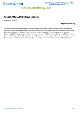 Find Industry reports, Company profiles
ReportLinker                                                                    and Market Statistics
                                            >> Get this Report Now by email!



Global AMOLED Displays Industry
Published on July 2012

                                                                                                         Report Summary

This report analyzes the worldwide markets for AMOLED Displays in US$ Million. The report provides separate comprehensive
analytics for the US, Canada, Japan, Europe, Asia-Pacific, and Rest of World. Annual estimates and forecasts are provided for the
period 2009 through 2018. The report profiles 20 companies including many key and niche players such as AU Optronics
Corporation, BOE Technology Group Co., Ltd, Chimei Innolux Corporation, IRICO Group, Japan Display, Inc., LG Display Co., Ltd.,
Samsung Mobile Display Co., Ltd., Shanghai Tianma Micro-Electronics Co., Ltd., and Visionox. Market data and analytics are derived
from primary and secondary research. Company profiles are primarily based upon search engine sources in the public domain.




Global AMOLED Displays Industry (From Slideshare)                                                                           Page 1/3
 