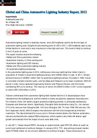 Global and China Automotive Lighting Industry Report, 2012
Report Details:
Published:October 2012
No. of Pages: 146
Price: Single User License – US$2500




Automotive lighting market is relatively mature, and LED headlamp used to be the hot topic of
automotive lighting area. Despite the plummeting price of LED in 2011, LED headlamp sees a very
limited decline in costs and is only mounted on a few high-end cars. This trend is likely to continue
in the 3-5 years to come.
This report revolves around the following:
•Global and China automotive market
•Automotive industry in China and beyond
•Automotive lighting and LED industry
•Global and China automotive lighting industry
•16 automotive lighting companies
In the automotive lighting area in 2012, nothing was more eye-catching than Indian Varroc’s
acquisition of Visteon’s automotive lighting business with USD92 million in cash. In 2011, Visteon
derived revenue of USD601 million from its automotive lighting business. Founded in 1990, Varroc
is a provider of plastic injection parts, and has Bajaj and Videocon as its major customers. With 20
plants in India, Varroc operates Engineering Division and Polymer Division, with the former
contributing 65% to its revenue. The revenue of Varroc hit USD615 million in 2011 and is expected
to reach USD1,208 million in 2012.


Visteon’s withdrawal from automotive lighting field marked that the U.S.-based players have
retreated from the battleground, and the market is mostly occupied by Japanese manufacturers.
For instance, Koito, the world’s largest automotive lighting provider, is principally bolstered by
European and American clients. Specifically, Shanghai Koito Automotive Lamp Co., Ltd. derives
27% of its revenue from Shanghai GM, 19% from Shanghai VW, 7% from FAW VW and only 15%
from Japanese clients, while European manufacturers still fail to be recognized by American
customers. The robust demand for luxury cars in Chinese market booms the German automotive
industry and benefits the related OEM enterprises, which explains why Hella still attains rapid
growth and exempts from the impact of euro-zone debt crisis.


In July 2011, Taiwan-based DEPO, focusing on export market, paid NTD725 million to reach an
out-of-court settlement of antitrust charges. In January 2012, TYC, also aiming at export market,
spent NTD300 million on out-of-court settlement of antitrust charges. These should serve as
 