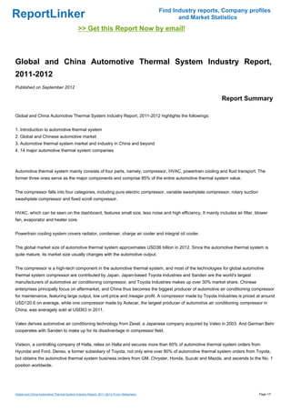 Find Industry reports, Company profiles
ReportLinker                                                                                     and Market Statistics
                                             >> Get this Report Now by email!



Global and China Automotive Thermal System Industry Report,
2011-2012
Published on September 2012

                                                                                                               Report Summary

Global and China Automotive Thermal System Industry Report, 2011-2012 highlights the followings:


1. Introduction to automotive thermal system
2. Global and Chinese automotive market
3. Automotive thermal system market and industry in China and beyond
4. 14 major automotive thermal system companies



Automotive thermal system mainly consists of four parts, namely, compressor, HVAC, powertrain cooling and fluid transport. The
former three ones serve as the major components and comprise 85% of the entire automotive thermal system value.


The compressor falls into four categories, including pure electric compressor, variable swashplate compressor, rotary suction
swashplate compressor and fixed scroll compressor.


HVAC, which can be seen on the dashboard, features small size, less noise and high efficiency. It mainly includes air filter, blower
fan, evaporator and heater core.


Powertrain cooling system covers radiator, condenser, charge air cooler and integral oil cooler.


The global market size of automotive thermal system approximates USD36 billion in 2012. Since the automotive thermal system is
quite mature, its market size usually changes with the automotive output.


The compressor is a high-tech component in the automotive thermal system, and most of the technologies for global automotive
thermal system compressor are contributed by Japan. Japan-based Toyota Industries and Sanden are the world's largest
manufacturers of automotive air conditioning compressor, and Toyota Industries makes up over 30% market share. Chinese
enterprises principally focus on aftermarket, and China thus becomes the biggest producer of automotive air conditioning compressor
for maintenance, featuring large output, low unit price and meager profit. A compressor made by Toyota Industries is priced at around
USD120.6 on average, while one compressor made by Aotecar, the largest producer of automotive air conditioning compressor in
China, was averagely sold at USD63 in 2011.


Valeo derives automotive air conditioning technology from Zexel, a Japanese company acquired by Valeo in 2003. And German Behr
cooperates with Sanden to make up for its disadvantage in compressor field.


Visteon, a controlling company of Halla, relies on Halla and secures more than 60% of automotive thermal system orders from
Hyundai and Ford. Denso, a former subsidiary of Toyota, not only wins over 80% of automotive thermal system orders from Toyota,
but obtains the automotive thermal system business orders from GM, Chrysler, Honda, Suzuki and Mazda, and ascends to the No. 1
position worldwide.




Global and China Automotive Thermal System Industry Report, 2011-2012 (From Slideshare)                                         Page 1/7
 