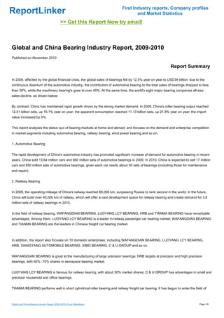 Find Industry reports, Company profiles
ReportLinker                                                                       and Market Statistics
                                             >> Get this Report Now by email!



Global and China Bearing Industry Report, 2009-2010
Published on November 2010

                                                                                                              Report Summary

In 2009, affected by the global financial crisis, the global sales of bearings fell by 12.5% year on year to USD34 billion; due to the
continuous downturn of the automotive industry, the contribution of automotive bearing to the total sales of bearings dropped to less
than 30%, while the machinery bearing's grew to over 40%. At the same time, the world's eight major bearing companies all saw
sales decline, as shown below:


By contrast, China has maintained rapid growth driven by the strong market demand. In 2009, China's roller bearing output reached
12.51 billion sets, up 15.1% year on year; the apparent consumption reached 11.13 billion sets, up 21.8% year on year; the import
value increased by 5%.


This report analyzes the status quo of bearing markets at home and abroad, and focuses on the demand and enterprise competition
in market segments including automotive bearing, railway bearing, wind power bearing and so on.


1. Automotive Bearing


The rapid development of China's automotive industry has promoted significant increase of demand for automotive bearing in recent
years. China sold 13.64 million cars and 680 million sets of automotive bearings in 2009. In 2010, China is expected to sell 17 million
cars and 850 million sets of automotive bearings, given each car needs about 50 sets of bearings (including those for maintenance
and repair).


2. Railway Bearing


In 2009, the operating mileage of China's railway reached 86,000 km, surpassing Russia to rank second in the world. In the future,
China will build over 40,000 km of railway, which will offer a vast development space for railway bearing and create demand for 3.8
million sets of railway bearings in 2010.


In the field of railway bearing, WAFANGDIAN BEARING, LUOYANG LCY BEARING, HRB and TIANMA BEARING have remarkable
advantages. Among them, LUOYANG LCY BEARING is a leader in railway passenger car bearing market; WAFANGDIAN BEARING
and TIANMA BEARING are the leaders in Chinese freight car bearing market.



In addition, the report also focuses on 10 domestic enterprises, including WAFANGDIAN BEARING, LUOYANG LCY BEARING,
HRB, XIANGYANG AUTOMOBILE BEARING, XIBEI BEARING, C & U GROUP and so on.


WAFANGDIAN BEARING is good at the manufacturing of large precision bearings; HRB targets at precision and high precision
bearings, with 60% -70% shares in aerospace bearing market.


LUOYANG LCY BEARING is famous for railway bearing, with about 30% market shares; C & U GROUP has advantages in small and
precision household and office bearings.


TIANMA BEARING performs well in short cylindrical roller bearing and railway freight car bearing. It has begun to enter the field of



Global and China Bearing Industry Report, 2009-2010 (From Slideshare)                                                             Page 1/9
 