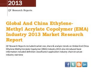 2013
QY Research Reports

Global And China EthyleneMethyl Acrylate Copolymer (EMA)
Industry 2013 Market Research
Report
QY Research Reports included market size, share & analysis trends on Global And China
Ethylene-Methyl Acrylate Copolymer (EMA) Industry 2013 also introduced basic
information included definition classification application industry chain structure
industry overview

 