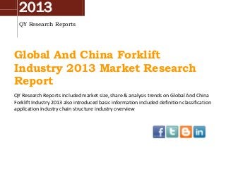 2013
QY Research Reports
Global And China Forklift
Industry 2013 Market Research
Report
QY Research Reports included market size, share & analysis trends on Global And China
Forklift Industry 2013 also introduced basic information included definition classification
application industry chain structure industry overview
 