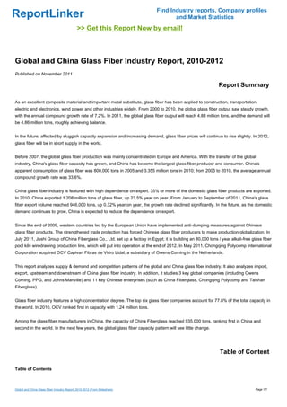 Find Industry reports, Company profiles
ReportLinker                                                                        and Market Statistics
                                              >> Get this Report Now by email!



Global and China Glass Fiber Industry Report, 2010-2012
Published on November 2011

                                                                                                               Report Summary

As an excellent composite material and important metal substitute, glass fiber has been applied to construction, transportation,
electric and electronics, wind power and other industries widely. From 2000 to 2010, the global glass fiber output saw steady growth,
with the annual compound growth rate of 7.2%. In 2011, the global glass fiber output will reach 4.88 million tons, and the demand will
be 4.86 million tons, roughly achieving balance.


In the future, affected by sluggish capacity expansion and increasing demand, glass fiber prices will continue to rise slightly. In 2012,
glass fiber will be in short supply in the world.


Before 2007, the global glass fiber production was mainly concentrated in Europe and America. With the transfer of the global
industry, China's glass fiber capacity has grown, and China has become the largest glass fiber producer and consumer. China's
apparent consumption of glass fiber was 800,000 tons in 2005 and 3.355 million tons in 2010; from 2005 to 2010, the average annual
compound growth rate was 33.6%.


China glass fiber industry is featured with high dependence on export. 35% or more of the domestic glass fiber products are exported.
In 2010, China exported 1.208 million tons of glass fiber, up 23.5% year on year. From January to September of 2011, China's glass
fiber export volume reached 946,000 tons, up 0.32% year on year, the growth rate declined significantly. In the future, as the domestic
demand continues to grow, China is expected to reduce the dependence on export.


Since the end of 2009, western countries led by the European Union have implemented anti-dumping measures against Chinese
glass fiber products. The strengthened trade protection has forced Chinese glass fiber producers to make production globalization. In
July 2011, Jushi Group of China Fiberglass Co., Ltd. set up a factory in Egypt; it is building an 80,000 tons / year alkali-free glass fiber
pool kiln wiredrawing production line, which will put into operation at the end of 2012. In May 2011, Chongqing Polycomp International
Corporation acquired OCV Capivari Fibras de Vidro Ltdal, a subsidiary of Owens Corning in the Netherlands.


This report analyzes supply & demand and competition patterns of the global and China glass fiber industry. It also analyzes import,
export, upstream and downstream of China glass fiber industry. In addition, it studies 3 key global companies (including Owens
Corning, PPG, and Johns Manville) and 11 key Chinese enterprises (such as China Fiberglass, Chongqing Polycomp and Taishan
Fiberglass).


Glass fiber industry features a high concentration degree. The top six glass fiber companies account for 77.8% of the total capacity in
the world. In 2010, OCV ranked first in capacity with 1.24 million tons.


Among the glass fiber manufacturers in China, the capacity of China Fiberglass reached 935,000 tons, ranking first in China and
second in the world. In the next few years, the global glass fiber capacity pattern will see little change.




                                                                                                               Table of Content

Table of Contents



Global and China Glass Fiber Industry Report, 2010-2012 (From Slideshare)                                                          Page 1/7
 