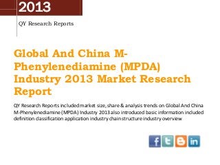 2013
QY Research Reports

Global And China MPhenylenediamine (MPDA)
Industry 2013 Market Research
Report
QY Research Reports included market size, share & analysis trends on Global And China
M-Phenylenediamine (MPDA) Industry 2013 also introduced basic information included
definition classification application industry chain structure industry overview

 
