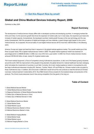 Find Industry reports, Company profiles
ReportLinker                                                                      and Market Statistics



                                             >> Get this Report Now by email!

Global and China Medical Devices Industry Report, 2009
Published on May 2009

                                                                                                            Report Summary

The development of medical devices industry differs afar in developed countries and developing countries. In emerging markets like
China and India, it is the economic growth that drives the expansion of market scale, but in most cases, the expansion just means the
increase of market capacity. Comparatively, the developed countries' market growth focuses on the new technology and the new
product development. With the prevalence of digital technologies and new materials, a great change might happen to the current
medical devices. As is expected, the annual sales of novel digital medical devices will hit more than US$100 billion in the following
years.


America, Europe and Japan are listed top three in sequence in the global medical appliance market. The overall market size of the
three occupied nearly 78% of global medical devices market in 2008. The global medical appliance market size declined 0.4
percentage points to US$206.59 billion in 2008, but a rise of 6% from a year earlier. In 2008, the China's medical devices industry
achieved CNY69.435 billion of sale, merely 5% of global market scale.


The hi-tech medical equipment, a focus of competition among multinational corporations, is also one of the fastest growing industries
around the world. With the improvement of the people's living standard, the global demand for medical healthcare has been enlarging,
which stimulates the investments of countries in such field. Currently, the hi-tech medical appliance market is monopolized by only
few large multinational enterprises including GE, Siemens, Toshiba, Hitachi, HP and Philips etc. Chinese market is also occupied by
those multinational corps. In addition, GE announced in 2008 that it would roll out five new products to meet the demand of Chinese
rural basic medical treatment market before 2010. Wuxi R&D Center (China) answers for the localized design and production of the
products. The China's local enterprises have to face strong competition from the giants in the long run.




                                                                                                             Table of Content

1. Global Medical Devices Market
1.1 Global Medical Devices Market Scale
1.2 Regional Distribution of Global Medical Devices Market
1.3 Status Quo of Medical Devices in China
1.4 Status Quo of Medical Devices in India


2. Global Medical Electronics Market
2.1 Global Market Scale
2.2 Global Market Layout
2.3 Medical Electronics Market in China
2.4 Medical Electronics Market in India


3. Global Medical Imaging Market
3.1 Global Market Scale
3.2 Global Market Layout
3.3 Medical Imaging Market in China



Global and China Medical Devices Industry Report, 2009                                                                          Page 1/4
 