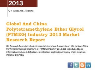 2013
QY Research Reports
Global And China
Polytetramethylene Ether Glycol
(PTMEG) Industry 2013 Market
Research Report
QY Research Reports included industrial size, share & analysis on Global And China
Polytetramethylene Ether Glycol (PTMEG) Industry 2013 also introduced basic
information included definition classification application industry chain structure
industry overview
 