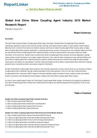 ReportLinker

Find Industry reports, Company profiles
and Market Statistics

>> Get this Report Now by email!

Global And China Silane Coupling Agent Industry 2013 Market
Research Report
Published on August 2013

Report Summary
Description
The report firstly introduced Silane Coupling Agent Resin basic information included Silane Coupling Agent Resin definition
classification application industry chain structure industry overview; international market analysis, China domestic market analysis,
Macroeconomic environment and economic situation analysis and influence, Silane Coupling Agent Resin industry policy and plan,
Silane Coupling Agent Resin product specification, manufacturing process, product cost structure etc. then statistics Global and China
key manufacturers Silane Coupling Agent Resin capacity production cost price profit production value gross margin etc details
information, at the same time, statistics these manufacturers Silane Coupling Agent Resin products customers application capacity
market position contact information etc company related information, then collect all these manufacturers data and listed Global and
China Silane Coupling Agent Resin capacity production capacity market share production market share supply demand shortage
import export consumption etc data statistics, and then introduced Global and China Silane Coupling Agent Resin 2009-2013 capacity
production price cost profit production value gross margin etc information.
And also listed Silane Coupling Agent Resin upstream raw materials equipments and down stream clients survey analysis and Silane
Coupling Agent Resin marketing channels industry development trend and proposals. In the end, this report introduced Silane
Coupling Agent Resin new project SWOT analysis Investment feasibility analysis investment return analysis and also give related
research conclusions and development trend analysis of Global and China Silane Coupling Agent Resin industry.
In a word, it was a depth research report on China Silane Coupling Agent Resin industry. And thanks to the support and assistance
from Silane Coupling Agent Resin industry chain related technical experts and marketing engineers during Research Team survey
and interviews.

Table of Content
Chapter One Silane Coupling Agent Resin Industry Overview
1.1 Silane Coupling Agent Resin Definition
1.2 Silane Coupling Agent Resin Classification and Application
1.3 Silane Coupling Agent Resin Industry Chain Structure
1.4 Silane Coupling Agent Resin Industry Overview
Chapter Two Silane Coupling Agent Resin International and China Market Analysis
2.1 Silane Coupling Agent Resin Industry International Market Analysis
2.1.1 Silane Coupling Agent Resin International Market Development History
2.1.2 Silane Coupling Agent Resin Product and Technology Developments
2.1.3 Silane Coupling Agent Resin Competitive Landscape Analysis
2.1.4 Silane Coupling Agent Resin International Key Countries Development Status
2.1.5 Silane Coupling Agent Resin International Market Development Trend

Global And China Silane Coupling Agent Industry 2013 Market Research Report (From Slideshare)

Page 1/6

 