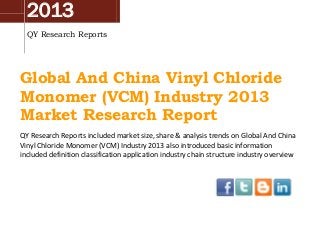 2013
QY Research Reports
Global And China Vinyl Chloride
Monomer (VCM) Industry 2013
Market Research Report
QY Research Reports included market size, share & analysis trends on Global And China
Vinyl Chloride Monomer (VCM) Industry 2013 also introduced basic information
included definition classification application industry chain structure industry overview
 