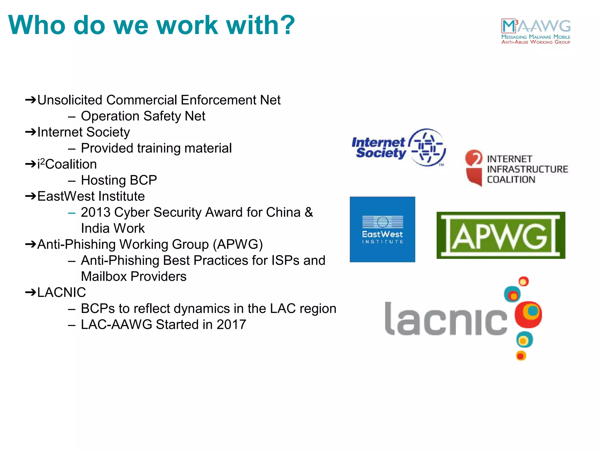 ➔Unsolicited Commercial Enforcement Net
– Operation Safety Net
➔Internet Society
– Provided training material
➔i2Coalition
– Hosting BCP
➔EastWest Institute
– 2013 Cyber Security Award for China &
India Work
➔Anti-Phishing Working Group (APWG)
– Anti-Phishing Best Practices for ISPs and
Mailbox Providers
➔LACNIC
– BCPs to reflect dynamics in the LAC region
– LAC-AAWG Started in 2017
Who do we work with?
 