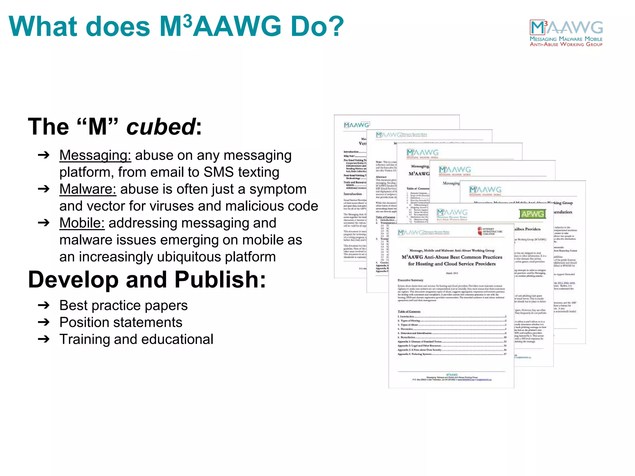 The “M” cubed:
➔ Messaging: abuse on any messaging
platform, from email to SMS texting
➔ Malware: abuse is often just a symptom
and vector for viruses and malicious code
➔ Mobile: addressing messaging and
malware issues emerging on mobile as
an increasingly ubiquitous platform
Develop and Publish:
➔ Best practice papers
➔ Position statements
➔ Training and educational
What does M3AAWG Do?
 