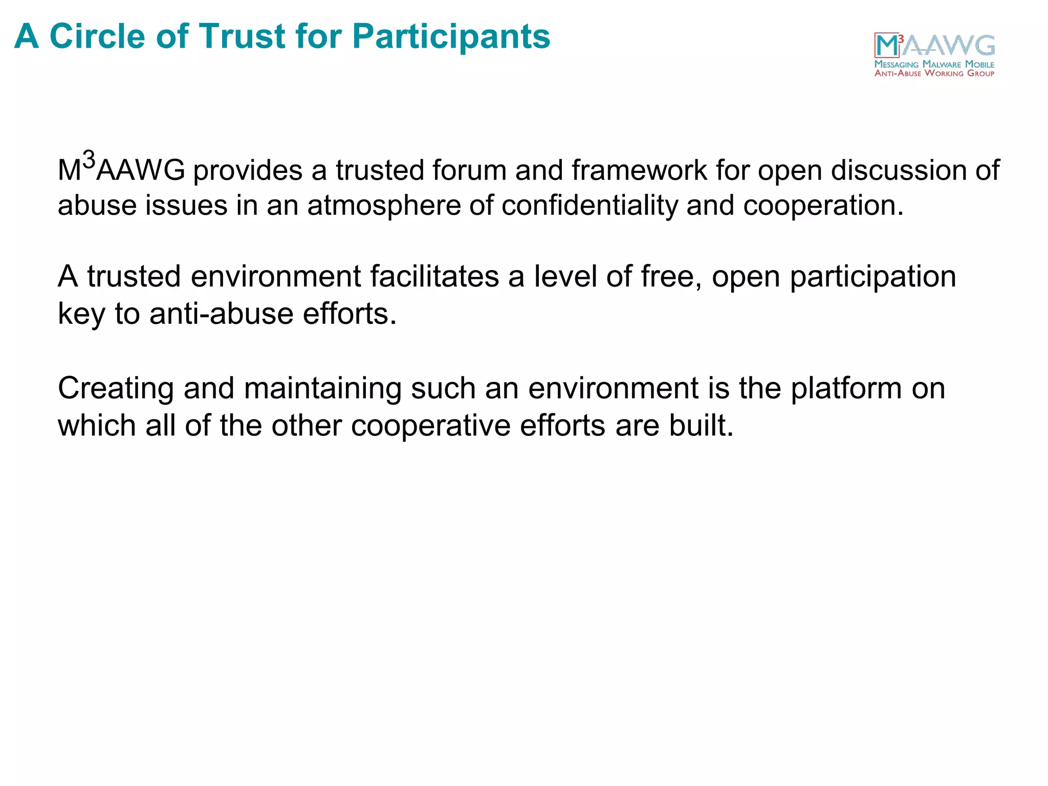M3AAWG provides a trusted forum and framework for open discussion of
abuse issues in an atmosphere of confidentiality and cooperation.
A trusted environment facilitates a level of free, open participation
key to anti-abuse efforts.
Creating and maintaining such an environment is the platform on
which all of the other cooperative efforts are built.
A Circle of Trust for Participants
 