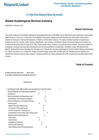 Find Industry reports, Company profiles
ReportLinker                                                                            and Market Statistics



                                              >> Get this Report Now by email!

Global Audiological Devices Industry
Published on January 2011

                                                                                                           Report Summary

This report analyzes the worldwide markets for Audiological Devices in US$ Million by the following Product Segments: Hearing Aids
(Behind-the-ear, In-the-ear, In-the-canal, & Completely-in-the-canal), Measurement/Testing Devices (Otoscopes, Audiometers,
Impedence Analyzers, Hearing Aid Analyzers, & Others), and Cochlear Implants. The report provides separate comprehensive
analytics for the US, Canada, Japan, Europe, Asia-Pacific, Latin America, and Rest of World. Annual estimates and forecasts are
provided for the period 2007 through 2015. Also, a seven-year historic analysis is provided for these markets. The report profiles 85
companies including many key and niche players such as Advanced Bionics Corporation, Cochlear Limited, GN Resound A/S,
Med-EL Medical Electronics, Neurelec SA, Otovation LLC, Phonak AG, Siemens Audiologische Technik GmbH, Starkey Laboratories,
Inc., Sonic Innovations, Inc., Widex A/S, William Demant Holding, Oticon A/S, and Bernafon AG. Market data and analytics are
derived from primary and secondary research. Company profiles are mostly extracted from URL research and reported select online
sources.




                                                                                                            Table of Content


AUDIOLOGICAL DEVICESMCP-3306
A GLOBAL STRATEGIC BUSINESS REPORT



                                        CONTENTS



 1. INTRODUCTION, METHODOLOGY & PRODUCT DEFINITIONS                                   1
     Study Reliability and Reporting Limitations                         1
     Disclaimers                                         2
     Data Interpretation & Reporting Level                           3
      Quantitative Techniques & Analytics                            3
     Product Definitions and Scope of Study                              3
      Hearing Aids                                       4
       Behind-The-Ear Hearing Aid                                4
       In-The-Ear (ITE) Hearing Aid                              4
       In-The-Canal (ITC) Hearing Aid                            4
       Completely-In-The Canal (CIC) Hearing Aid                             4
      Measurement/Testing Devices                                    4
       Otoscopes                                         4
       Audiometers                                       5
       Impedance Analyzers                                   5
       Hearing Aid Analyzers                                 5
       Other Measurement/Testing Devices                                 5



Global Audiological Devices Industry (From Slideshare)                                                                         Page 1/22
 