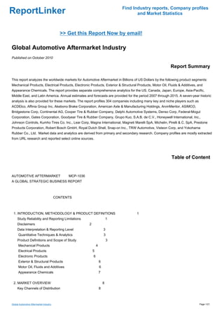 Find Industry reports, Company profiles
ReportLinker                                                                         and Market Statistics



                                           >> Get this Report Now by email!

Global Automotive Aftermarket Industry
Published on October 2010

                                                                                                           Report Summary

This report analyzes the worldwide markets for Automotive Aftermarket in Billions of US Dollars by the following product segments:
Mechanical Products, Electrical Products, Electronic Products, Exterior & Structural Products, Motor Oil, Fluids & Additives, and
Appearance Chemicals. The report provides separate comprehensive analytics for the US, Canada, Japan, Europe, Asia-Pacific,
Middle East, and Latin America. Annual estimates and forecasts are provided for the period 2007 through 2015. A seven-year historic
analysis is also provided for these markets. The report profiles 304 companies including many key and niche players such as
ACDElco, Affinia Group Inc, Akebono Brake Corporation, American Axle & Manufacturing Holdings, ArvinMeritor, ASIMCO,
Bridgestone Corp, Continental AG, Cooper Tire & Rubber Company, Delphi Automotive Systems, Denso Corp, Federal-Mogul
Corporation, Gates Corporation, Goodyear Tire & Rubber Company, Grupo Kuo, S.A.B. de C.V., Honeywell International, Inc.,
Johnson Controls, Kumho Tires Co. Inc., Lear Corp, Magna International, Magneti Marelli SpA, Michelin, Pirelli & C. SpA, Prestone
Products Corporation, Robert Bosch GmbH, Royal Dutch Shell, Snap-on Inc., TRW Automotive, Visteon Corp, and Yokohama
Rubber Co., Ltd. Market data and analytics are derived from primary and secondary research. Company profiles are mostly extracted
from URL research and reported select online sources.




                                                                                                            Table of Content


AUTOMOTIVE AFTERMARKET MCP-1036
A GLOBAL STRATEGIC BUSINESS REPORT



                                         CONTENTS



 1. INTRODUCTION, METHODOLOGY & PRODUCT DEFINITIONS                                 1
     Study Reliability and Reporting Limitations                          1
     Disclaimers                                      2
     Data Interpretation & Reporting Level                            3
      Quantitative Techniques & Analytics                             3
     Product Definitions and Scope of Study                               3
      Mechanical Products                                     4
      Electrical Products                                 5
      Electronic Products                                 6
      Exterior & Structural Products                              6
      Motor Oil, Fluids and Additives                             6
      Appearance Chemicals                                        7


 2. MARKET OVERVIEW                                                   8
     Key Channels of Distribution                                 8



Global Automotive Aftermarket Industry                                                                                        Page 1/21
 