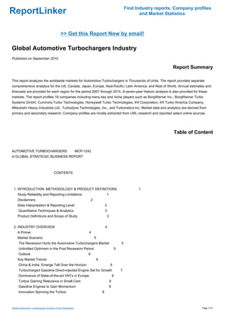 Find Industry reports, Company profiles
ReportLinker                                                                                                and Market Statistics



                                             >> Get this Report Now by email!

Global Automotive Turbochargers Industry
Published on September 2010

                                                                                                                          Report Summary

This report analyzes the worldwide markets for Automotive Turbochargers in Thousands of Units. The report provides separate
comprehensive analytics for the US, Canada, Japan, Europe, Asia-Pacific, Latin America, and Rest of World. Annual estimates and
forecasts are provided for each region for the period 2007 through 2015. A seven-year historic analysis is also provided for these
markets. The report profiles 16 companies including many key and niche players such as BorgWarner Inc., BorgWarner Turbo
Systems GmbH, Cummins Turbo Technologies, Honeywell Turbo Technologies, IHI Corporation, IHI Turbo America Company,
Mitsubishi Heavy Industries Ltd., Turbodyne Technologies, Inc., and Turbonetics Inc. Market data and analytics are derived from
primary and secondary research. Company profiles are mostly extracted from URL research and reported select online sources




                                                                                                                           Table of Content


AUTOMOTIVE TURBOCHARGERS MCP-1242
A GLOBAL STRATEGIC BUSINESS REPORT



                                       CONTENTS



 1. INTRODUCTION, METHODOLOGY & PRODUCT DEFINITIONS                                                        1
     Study Reliability and Reporting Limitations                                 1
     Disclaimers                                                 2
     Data Interpretation & Reporting Level                                       3
      Quantitative Techniques & Analytics                                        3
     Product Definitions and Scope of Study                                          3


 2. INDUSTRY OVERVIEW                                                            4
     A Primer                                                4
     Market Scenario                                                 5
      The Recession Hurts the Automotive Turbochargers Market                                    5
      Unbridled Optimism in the Post Recession Period                                        5
      Outlook                                                6
     Key Market Trends                                                   6
      China & India: Emerge Tall Over the Horizon                                        6
      Turbocharged Gasoline Direct-injected Engine Set for Growth                                7
      Dominance of State-of-the-art VNTs in Europe                                           8
      Turbos Gaining Relevance in Small Cars                                             8
      Gasoline Engines to Gain Momentum                                                  8
      Innovation Spinning the Turbos                                         8



Global Automotive Turbochargers Industry (From Slideshare)                                                                             Page 1/14
 