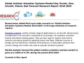 Global Aviation Actuation Systems Market Key Trends, Size,
Growth, Shares And Forecast Research Report 2016-2020
Researchmoz added Most up-to-date research on "Global Aviation
Actuation Systems Market 2016-2020" to its huge collection of research
reports.
Actuation systems control a broad range of applications in an aircraft. Almost every
movable part in an aircraft is comprised of an actuator; for example, actuators
extend and retract landing gears. They are also used to monitor and control
velocity and engine speed by adjusting levers and flaps. Different sources of
energy such as electricity, hydraulic fluid pressure, or pneumatic pressure that
convert energy into motion are used to operate actuation systems.
Market analysts forecast the global aviation actuation systems market to
grow at a CAGR of 4.75% during the period 2016-2020.
Covered in this report
 