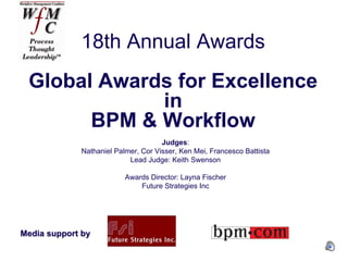 18th Annual Awards
 Global Awards for Excellence
             in
       BPM & Workflow
                                     Judges:
             Nathaniel Palmer, Cor Visser, Ken Mei, Francesco Battista
                           Lead Judge: Keith Swenson

                          Awards Director: Layna Fischer
                              Future Strategies Inc




Media support by
 