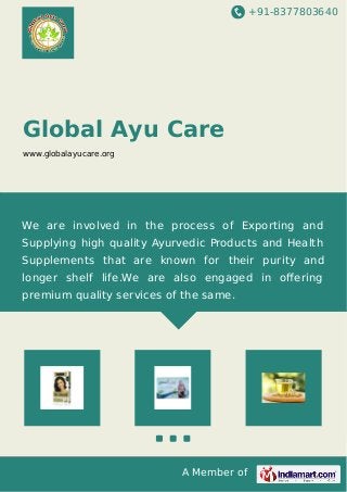 +91-8377803640 
Global Ayu Care 
www.globalayucare.org 
We are involved in the process of Exporting and 
Supplying high quality Ayurvedic Products and Health 
Supplements that are known for their purity and 
longer shelf life.We are also engaged in offering 
premium quality services of the same. 
A Member of 
 