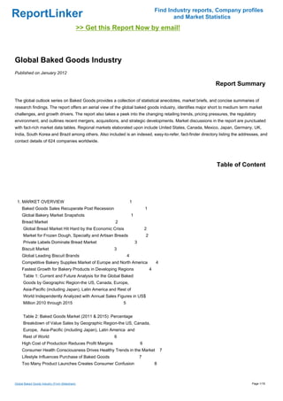 Find Industry reports, Company profiles
ReportLinker                                                                                       and Market Statistics
                                                >> Get this Report Now by email!



Global Baked Goods Industry
Published on January 2012

                                                                                                                 Report Summary

The global outlook series on Baked Goods provides a collection of statistical anecdotes, market briefs, and concise summaries of
research findings. The report offers an aerial view of the global baked goods industry, identifies major short to medium term market
challenges, and growth drivers. The report also takes a peek into the changing retailing trends, pricing pressures, the regulatory
environment, and outlines recent mergers, acquisitions, and strategic developments. Market discussions in the report are punctuated
with fact-rich market data tables. Regional markets elaborated upon include United States, Canada, Mexico, Japan, Germany, UK,
India, South Korea and Brazil among others. Also included is an indexed, easy-to-refer, fact-finder directory listing the addresses, and
contact details of 624 companies worldwide.




                                                                                                                  Table of Content




 1. MARKET OVERVIEW                                                     1
     Baked Goods Sales Recuperate Post Recession                                    1
     Global Bakery Market Snapshots                                     1
     Bread Market                                           2
      Global Bread Market Hit Hard by the Economic Crisis                           2
      Market for Frozen Dough, Specialty and Artisan Breads                         2
      Private Labels Dominate Bread Market                                  3
     Biscuit Market                                        3
     Global Leading Biscuit Brands                                  4
     Competitive Bakery Supplies Market of Europe and North America                         4
     Fastest Growth for Bakery Products in Developing Regions                           4
      Table 1: Current and Future Analysis for the Global Baked
      Goods by Geographic Region-the US, Canada, Europe,
      Asia-Pacific (including Japan), Latin America and Rest of
      World Independently Analyzed with Annual Sales Figures in US$
      Million 2010 through 2015                                 5


      Table 2: Baked Goods Market (2011 & 2015): Percentage
      Breakdown of Value Sales by Geographic Region-the US, Canada,
      Europe, Asia-Pacific (including Japan), Latin America and
      Rest of World                                        6
     High Cost of Production Reduces Profit Margins                             6
     Consumer Health Consciousness Drives Healthy Trends in the Market                          7
     Lifestyle Influences Purchase of Baked Goods                               7
     Too Many Product Launches Creates Consumer Confusion                                   8



Global Baked Goods Industry (From Slideshare)                                                                                  Page 1/18
 