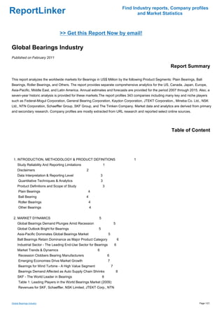 Find Industry reports, Company profiles
ReportLinker                                                                                  and Market Statistics



                                 >> Get this Report Now by email!

Global Bearings Industry
Published on February 2011

                                                                                                            Report Summary

This report analyzes the worldwide markets for Bearings in US$ Million by the following Product Segments: Plain Bearings, Ball
Bearings, Roller Bearings, and Others. The report provides separate comprehensive analytics for the US, Canada, Japan, Europe,
Asia-Pacific, Middle East, and Latin America. Annual estimates and forecasts are provided for the period 2007 through 2015. Also, a
seven-year historic analysis is provided for these markets.The report profiles 343 companies including many key and niche players
such as Federal-Mogul Corporation, General Bearing Corporation, Kaydon Corporation, JTEKT Corporation., Mineba Co. Ltd., NSK
Ltd., NTN Corporation, Schaeffler Group, SKF Group, and The Timken Company. Market data and analytics are derived from primary
and secondary research. Company profiles are mostly extracted from URL research and reported select online sources.




                                                                                                             Table of Content




 1. INTRODUCTION, METHODOLOGY & PRODUCT DEFINITIONS                                         1
     Study Reliability And Reporting Limitations                   1
     Disclaimers                                   2
     Data Interpretation & Reporting Level                     3
      Quantitative Techniques & Analytics                      3
     Product Definitions and Scope of Study                        3
      Plain Bearings                               4
      Ball Bearing                                 4
      Roller Bearings                                  4
      Other Bearings                                   4


 2. MARKET DYNAMICS                                        5
     Global Bearings Demand Plunges Amid Recession                             5
     Global Outlook Bright for Bearings                    5
     Asia-Pacific Dominates Global Bearings Market                     5
     Ball Bearings Retain Dominance as Major Product Category                      6
     Industrial Sector - The Leading End-Use Sector for Bearings               6
     Market Trends & Dynamics                              6
      Recession Clobbers Bearing Manufacturers                         6
      Emerging Economies Drive Market Growth                           7
      Bearings for Wind Turbine - A High Value Segment                     7
      Bearings Demand Affected as Auto Supply Chain Shrinks                        8
     SKF - The World Leader in Bearings                        8
      Table 1: Leading Players in the World Bearings Market (2009):
      Revenues for SKF, Schaeffler, NSK Limited, JTEKT Corp., NTN



Global Bearings Industry                                                                                                    Page 1/21
 