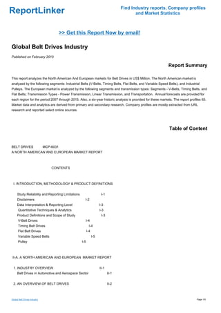 Find Industry reports, Company profiles
ReportLinker                                                                              and Market Statistics



                                 >> Get this Report Now by email!

Global Belt Drives Industry
Published on February 2010

                                                                                                            Report Summary

This report analyzes the North American And European markets for Belt Drives in US$ Million. The North American market is
analyzed by the following segments: Industrial Belts (V-Belts, Timing Belts, Flat Belts, and Variable Speed Belts), and Industrial
Pulleys. The European market is analyzed by the following segments and transmission types: Segments - V-Belts, Timing Belts, and
Flat Belts; Transmission Types - Power Transmission, Linear Transmission, and Transportation. Annual forecasts are provided for
each region for the period 2007 through 2015. Also, a six-year historic analysis is provided for these markets. The report profiles 65.
Market data and analytics are derived from primary and secondary research. Company profiles are mostly extracted from URL
research and reported select online sources.




                                                                                                             Table of Content


BELT DRIVES MCP-6031
A NORTH AMERICAN AND EUROPEAN MARKET REPORT



                              CONTENTS



 I. INTRODUCTION, METHODOLOGY & PRODUCT DEFINITIONS


     Study Reliability and Reporting Limitations                      I-1
     Disclaimers                                     I-2
     Data Interpretation & Reporting Level                           I-3
      Quantitative Techniques & Analytics                            I-3
     Product Definitions and Scope of Study                           I-3
      V-Belt Drives                                  I-4
      Timing Belt Drives                                  I-4
      Flat Belt Drives                                   I-4
      Variable Speed Belts                                     I-5
      Pulley                                       I-5



II-A. A NORTH AMERICAN AND EUROPEAN MARKET REPORT


 1. INDUSTRY OVERVIEW                                                II-1
     Belt Drives in Automotive and Aerospace Sector                         II-1


 2. AN OVERVIEW OF BELT DRIVES                                              II-2



Global Belt Drives Industry                                                                                                     Page 1/9
 