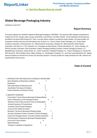 Find Industry reports, Company profiles
ReportLinker                                                                                   and Market Statistics
                                             >> Get this Report Now by email!



Global Beverage Packaging Industry
Published on April 2011

                                                                                                             Report Summary

This report analyzes the worldwide markets for Beverage Packaging in US$ Million. The report provides separate comprehensive
analytics for the US, Canada, Japan, Europe, Asia-Pacific, Latin America, and Rest of World. Annual estimates and forecasts are
provided for the period 2009 through 2017. Also, a six-year historic analysis is provided for these markets. The report profiles 124
companies including many key and niche players such as Alcoa, Inc., Amcor Limited, Ampac Packaging, LLC, Anchor Glass
Container Corporation, Anheuser-Busch, Inc., Metal Container Corporation, Astrapak Ltd., Ball Corporation, Berry Plastics
Corporation, Can-Pack S. A., CCL Industries, Inc., Compagnie de Saint-Gobain, Constar International, Inc., Crown Holdings, Inc.,
DuPont Liqui-Box Corporation, Exal Corporation, Graphic Packaging Holdings Company, Graham Packaging Company, L.P.,
MeadWestvaco Corporation, Owens-Illinois, Inc., Pactiv Corporation, Plastipak Packaging, Inc., Pretium Packaging LLC, Rexam Plc,
RPC Group Plc, SIG Combibloc Group, Silgan Holdings, Inc., Southeastern Container, Inc., and Tetra Laval International SA. Market
data and analytics are derived from primary and secondary research. Company profiles are mostly extracted from URL research and
reported select online sources.




                                                                                                              Table of Content




 1. INTRODUCTION, METHODOLOGY & PRODUCT DEFINITIONS                                           1
     Study Reliability and Reporting Limitations                        1
     Disclaimers                                        2
     Data Interpretation & Reporting Level                          3
      Quantitative Techniques & Analytics                           3
     Product Definitions and Scope of Study                             3


 2. INDUSTRY OVERVIEW                                               4
     Consumption Trends Influence Beverage Packaging Market                         4
     Impact of Recession on the Packaging Industry                          5
      Recession Fails to Ebb Consumer Focus on Sustainability                   5
      Growing Popularity of Private Brands                          6
      Increasing Value through Packaging                            6
      Concerns Over Safety of Content                               6
     Recession Transforms Beverage Packaging Design                             7
      Economic Slowdown Fosters Innovation in Drinks Packaging                      7
     Liquid Food Packaging Sector: Innovations Despite Adversities                  8
      Post-Recession Prospects for Beverage Packaging Market                        8
     Current and Future Analysis                                8
     Market Restraints                                      9
      Changes in Legislation & Regulations                          9



Global Beverage Packaging Industry (From Slideshare)                                                                            Page 1/19
 