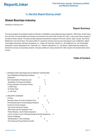 Find Industry reports, Company profiles
ReportLinker                                                                               and Market Statistics



                                   >> Get this Report Now by email!

Global Biochips Industry
Published on February 2011

                                                                                                         Report Summary

This report analyzes the worldwide markets for Biochips in US$ Million by the following product segments - DNA Chips, Protein Chips,
and Lab Chips. Annual estimates and forecasts are provided for the period 2007 through 2015. Also, a seven-year historic analysis is
provided for these markets. The report provides separate comprehensive analytics for the US, Canada, Japan, Europe, Asia Pacific,
Middle East, and Latin America. The report profiles 77 companies including many key and niche players such as Affymetrix, Agilent
Technologies, Biomerieux, Bio-Rad Laboratories, Inc., Caliper Life Sciences, Cepheid Inc., GE Healthcare Ltd., Life Technologies
Corporation, Ocimum Biosolutions Ltd., Takara Bio, Inc., Clontech Laboratories, Inc., and Zyomyx. Market data and analytics are
derived from primary and secondary research. Company profiles are mostly extracted from URL research and reported select online
sources.




                                                                                                          Table of Content




 1. INTRODUCTION, METHODOLOGY & PRODUCT DEFINITIONS                                       1
     Study Reliability and Reporting Limitations                        1
     Disclaimers                                    2
     Data Interpretation & Reporting Level                          3
      Quantitative Techniques & Analytics                           3
     Product Definitions and Scope of Study                             3
      A. DNA Chips                                      3
      B. Protein Chips                                  4
      C. Lab Chips                                      4


 2. INDUSTRY OVERVIEW                                               5
     A Primer                                       5
     Recession Dries Up Funds for Biotech Firms                             5
     Promising Biochips Promote Biological Research                             6
     Current and Future Analysis                                7
      Key Forces Driving the Industry                           7
      DNA Chips Lead the Application Front                              7
      Protein Biochips - Set for Robust Expansion                           8
      Lab-on-a-Chips: Fusion of Nanotechnology & Genetic Engineering                8
     Industry Challenges                                    9
      Standardization: A Key Challenge                              9
      Price Dearness Pauses Biochips Growth                                 9




Global Biochips Industry                                                                                                    Page 1/15
 